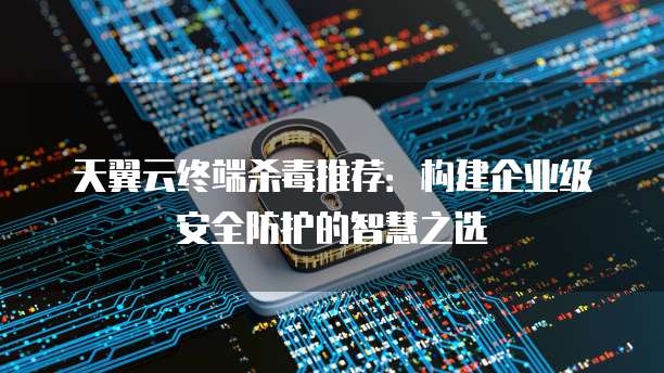 天翼云终端杀毒推荐:构建企业级安全防护的智慧之选