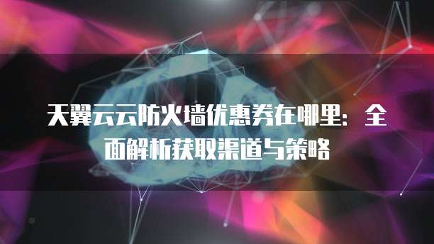 天翼云云防火墙优惠券在哪里:全面解析获取渠道与策略