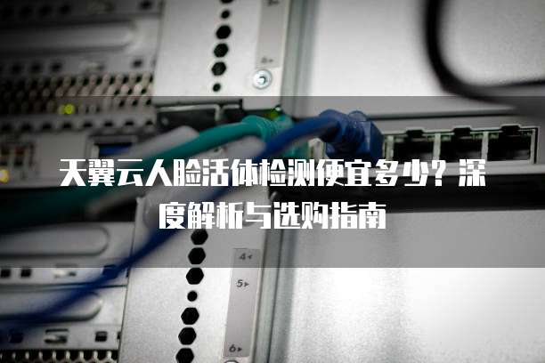 天翼云人脸活体检测便宜多少?深度解析与选购指南