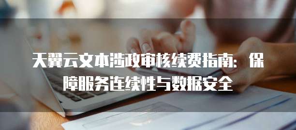天翼云文本涉政审核续费指南:保障服务连续性与数据安全