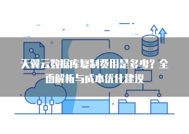 天翼云数据库复制费用是多少?全面解析与成本优化建议