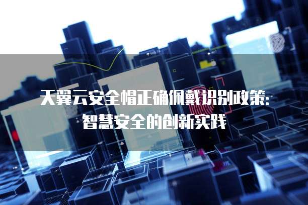天翼云安全帽正确佩戴识别政策:智慧安全的创新实践