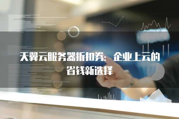 天翼云服务器折扣券:企业上云的省钱新选择