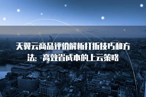 天翼云商品评价解析打折技巧和方法：高效省成本的上云策略