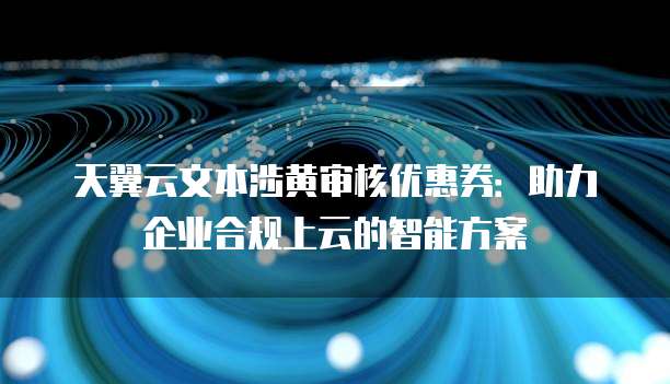 天翼云文本涉黄审核优惠券:助力企业合规上云的智能方案