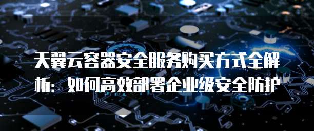 天翼云容器安全服务购买方式全解析：如何高效部署企业级安全防护
