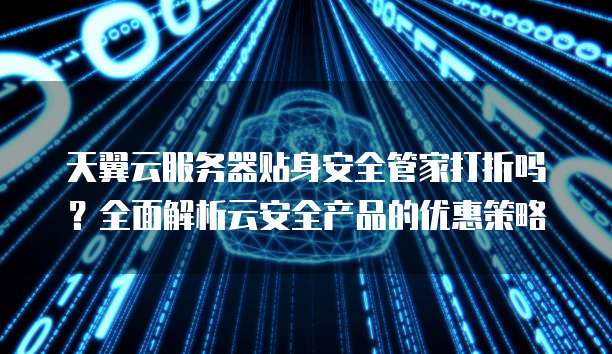 天翼云服务器贴身安全管家打折吗?全面解析云安全产品的优惠策略