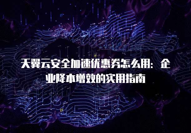 天翼云安全加速优惠券怎么用:企业降本增效的实用指南