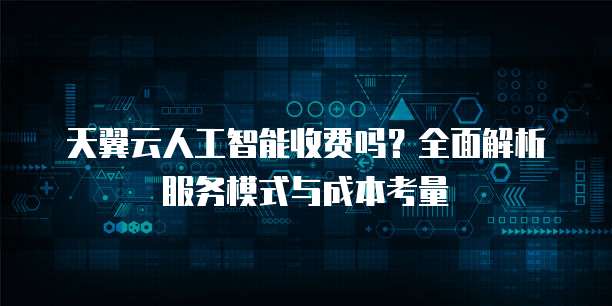 天翼云人工智能收费吗?全面解析服务模式与成本考量