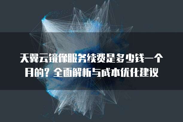 天翼云镜像服务续费是多少钱一个月的?全面解析与成本优化建议