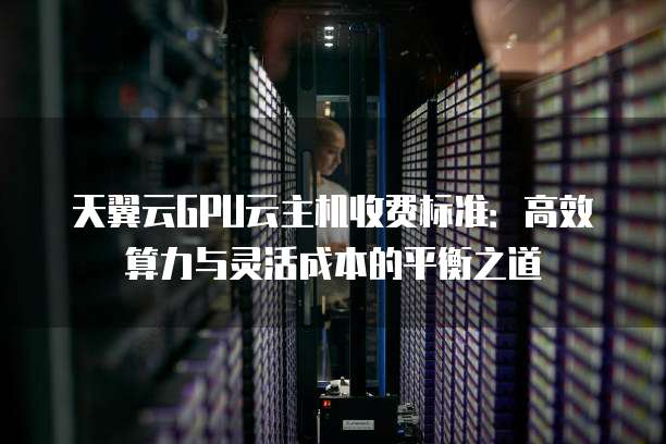 天翼云GPU云主机收费标准：高效算力与灵活成本的平衡之道