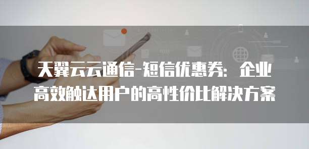 天翼云云通信-短信优惠券:企业高效触达用户的高性价比解决方案