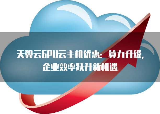 天翼云GPU云主机优惠:算力升级,企业效率跃升新机遇