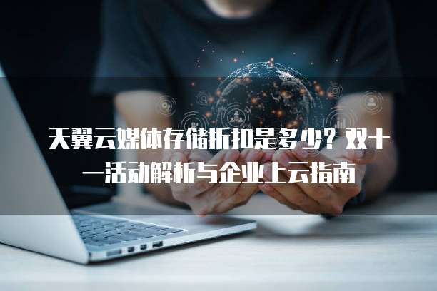 天翼云媒体存储折扣是多少?双十一活动解析与企业上云指南