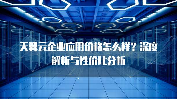 天翼云企业应用价格怎么样？深度解析与性价比分析