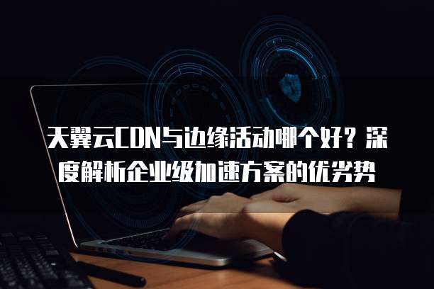 天翼云CDN与边缘活动哪个好?深度解析企业级加速方案的优劣势