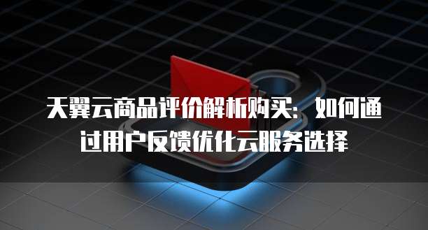 天翼云商品评价解析购买：如何通过用户反馈优化云服务选择