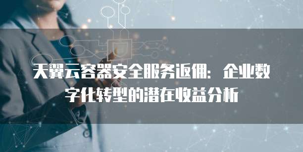 天翼云容器安全服务返佣：企业数字化转型的潜在收益分析