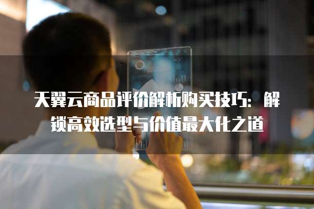 天翼云商品评价解析购买技巧:解锁高效选型与价值最大化之道