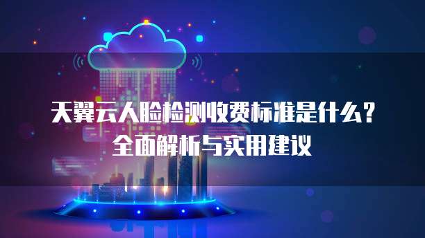 天翼云人脸检测收费标准是什么?全面解析与实用建议