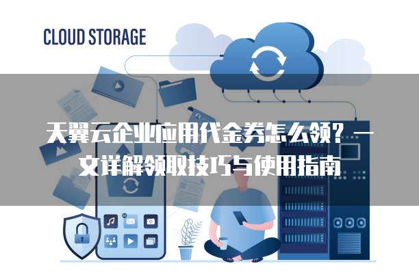 天翼云企业应用代金券怎么领？一文详解领取技巧与使用指南