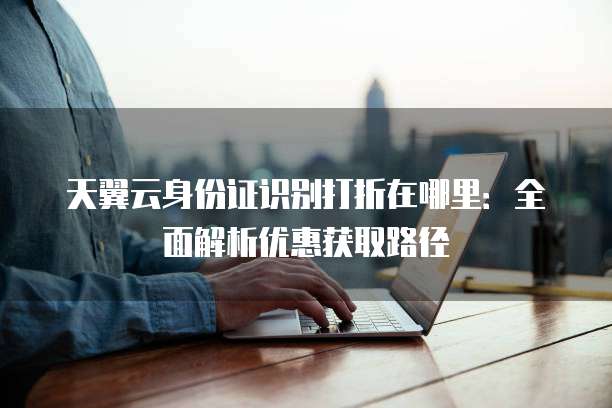 天翼云身份证识别打折在哪里:全面解析优惠获取路径