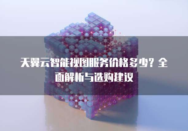 天翼云智能视图服务价格多少?全面解析与选购建议
