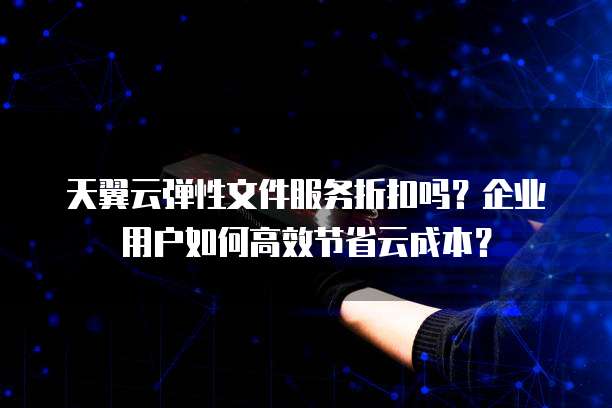 天翼云弹性文件服务折扣吗?企业用户如何高效节省云成本?