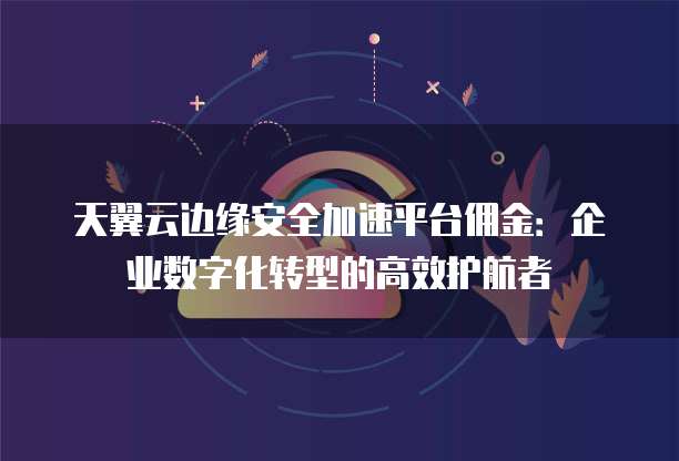 天翼云边缘安全加速平台佣金：企业数字化转型的高效护航者