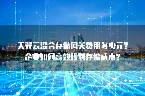 天翼云混合存储网关费用多少元？企业如何高效规划存储成本？