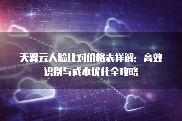 天翼云人脸比对价格表详解:高效识别与成本优化全攻略