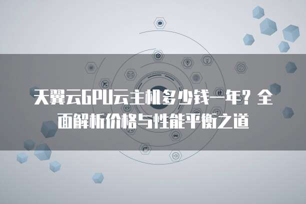 天翼云GPU云主机多少钱一年?全面解析价格与性能平衡之道