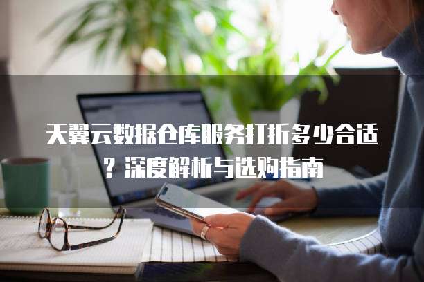 天翼云数据仓库服务打折多少合适?深度解析与选购指南