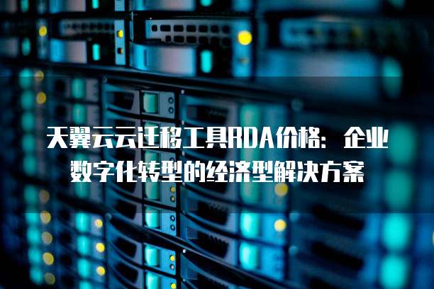 天翼云云迁移工具RDA价格:企业数字化转型的经济型解决方案