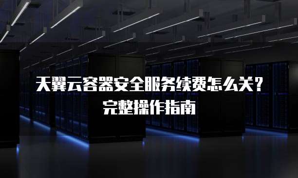 天翼云容器安全服务续费怎么关?完整操作指南