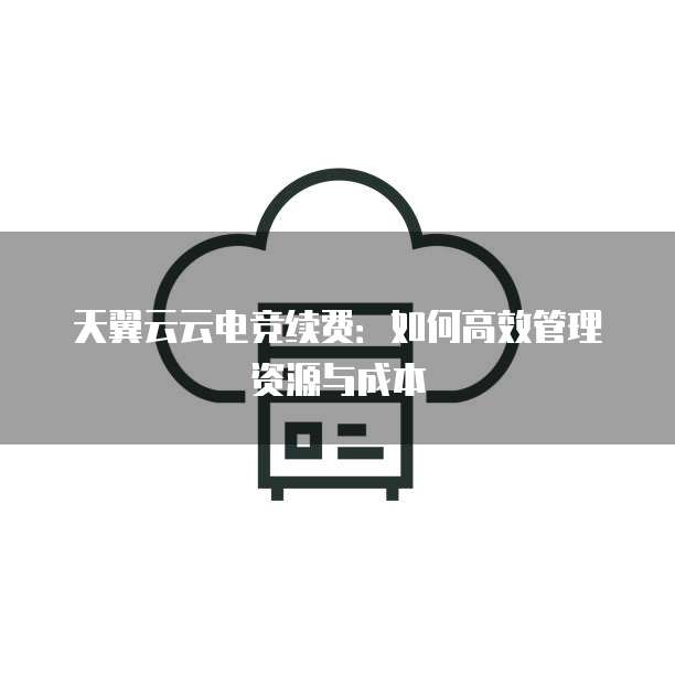 天翼云云电竞续费:如何高效管理资源与成本