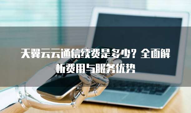 天翼云云通信续费是多少?全面解析费用与服务优势