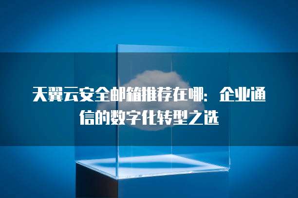 天翼云安全邮箱推荐在哪:企业通信的数字化转型之选