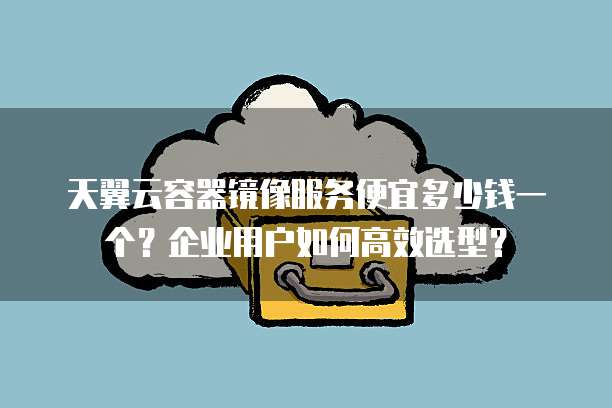 天翼云容器镜像服务便宜多少钱一个?企业用户如何高效选型?