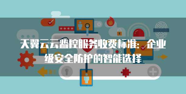 天翼云云监控服务收费标准:企业级安全防护的智能选择