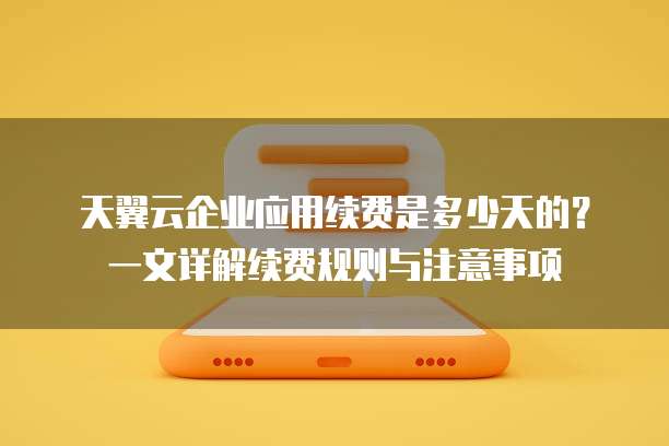 天翼云企业应用续费是多少天的？一文详解续费规则与注意事项