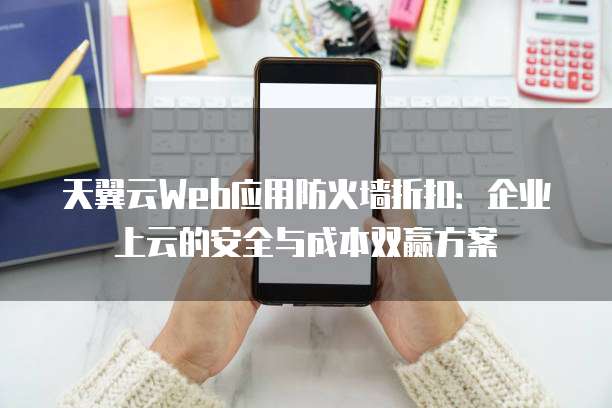 天翼云Web应用防火墙折扣:企业上云的安全与成本双赢方案