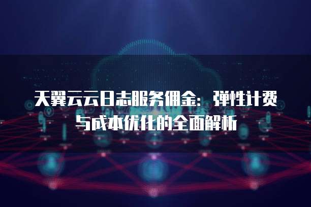 天翼云云日志服务佣金：弹性计费与成本优化的全面解析