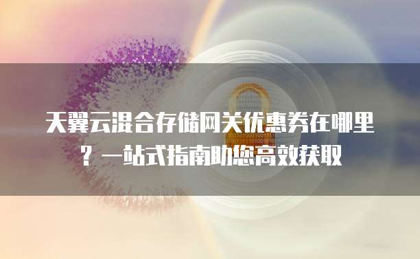 天翼云混合存储网关优惠券在哪里?一站式指南助您高效获取
