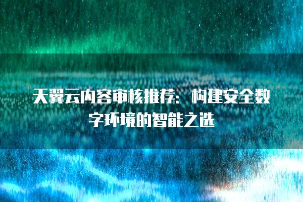 天翼云内容审核推荐:构建安全数字环境的智能之选