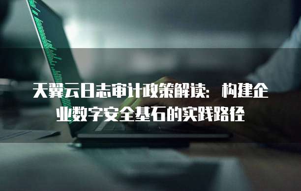 天翼云日志审计政策解读:构建企业数字安全基石的实践路径
