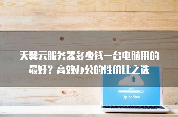 天翼云服务器多少钱一台电脑用的最好?高效办公的性价比之选