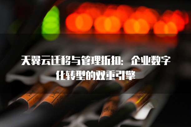 天翼云迁移与管理折扣:企业数字化转型的双重引擎