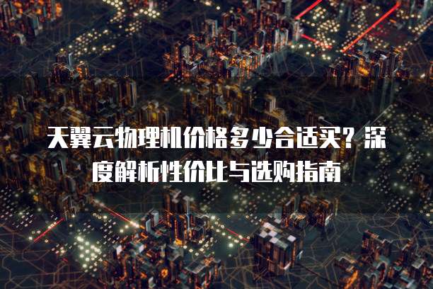天翼云物理机价格多少合适买?深度解析性价比与选购指南