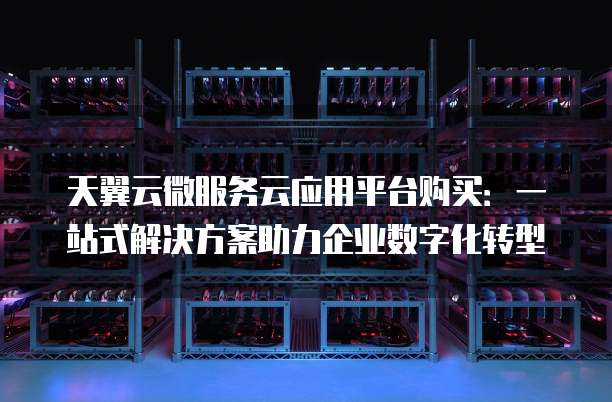 天翼云微服务云应用平台购买:一站式解决方案助力企业数字化转型